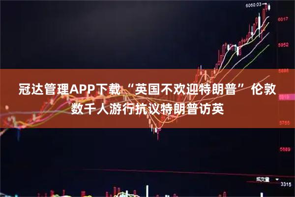 冠达管理APP下载 “英国不欢迎特朗普” 伦敦数千人游行抗议特朗普访英