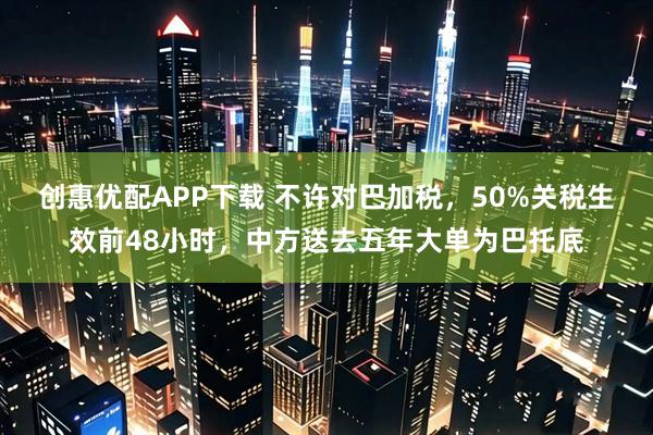 创惠优配APP下载 不许对巴加税，50%关税生效前48小时，中方送去五年大单为巴托底