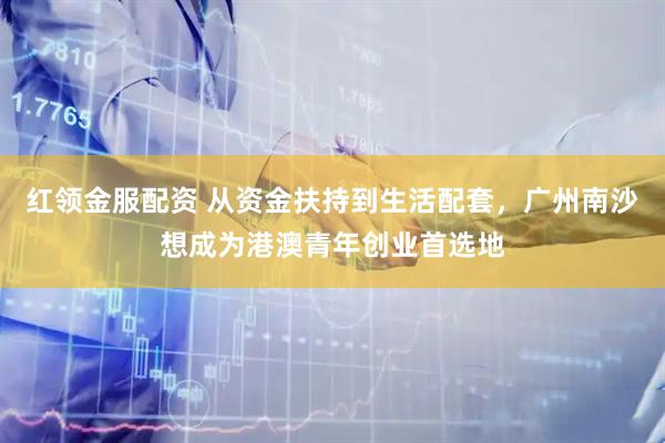 红领金服配资 从资金扶持到生活配套，广州南沙想成为港澳青年创业首选地