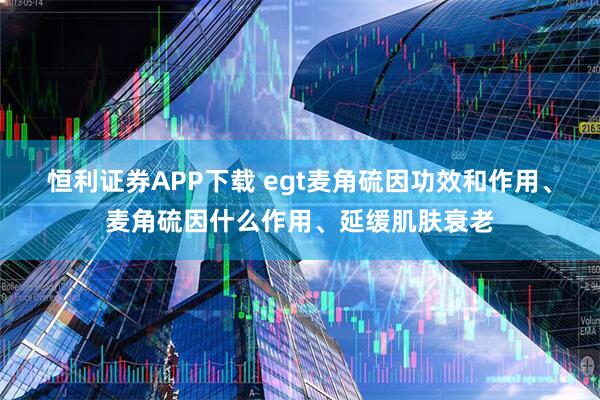 恒利证券APP下载 egt麦角硫因功效和作用、麦角硫因什么作用、延缓肌肤衰老