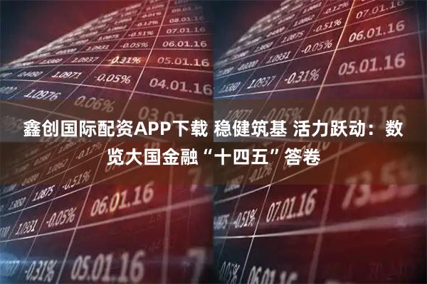 鑫创国际配资APP下载 稳健筑基 活力跃动：数览大国金融“十四五”答卷