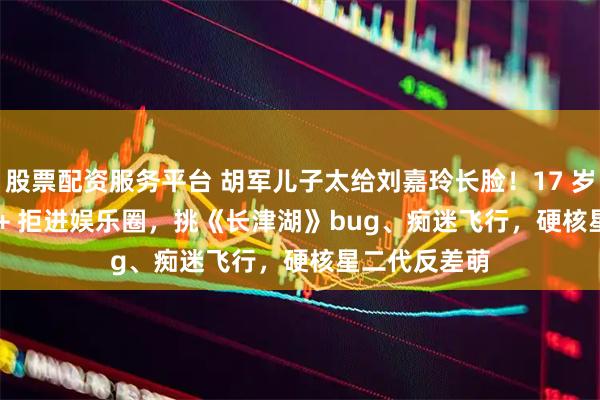 股票配资服务平台 胡军儿子太给刘嘉玲长脸！17 岁身高 1 米 8 + 拒进娱乐圈，挑《长津湖》bug、痴迷飞行，硬核星二代反差萌