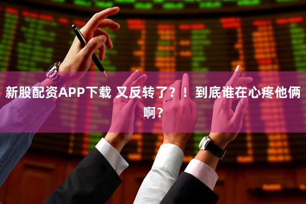 新股配资APP下载 又反转了？！到底谁在心疼他俩啊？