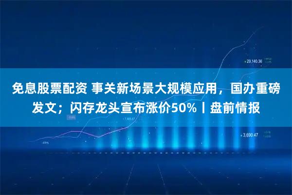 免息股票配资 事关新场景大规模应用，国办重磅发文；闪存龙头宣布涨价50%丨盘前情报