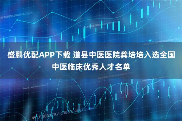 盛鹏优配APP下载 道县中医医院龚培培入选全国中医临床优秀人才名单