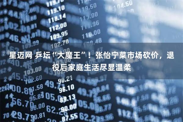 星迈网 乒坛“大魔王”！张怡宁菜市场砍价，退役后家庭生活尽显温柔