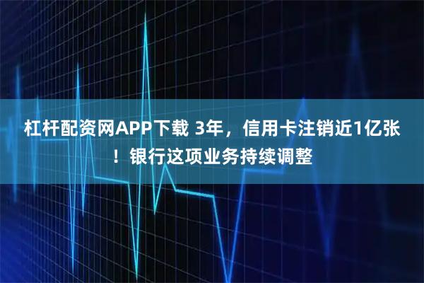 杠杆配资网APP下载 3年，信用卡注销近1亿张！银行这项业务持续调整