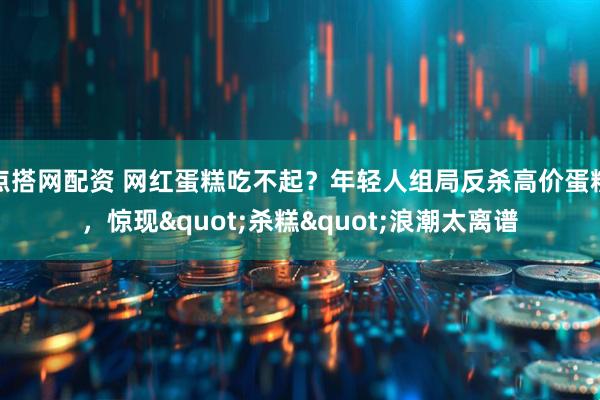 点搭网配资 网红蛋糕吃不起？年轻人组局反杀高价蛋糕，惊现"杀糕"浪潮太离谱