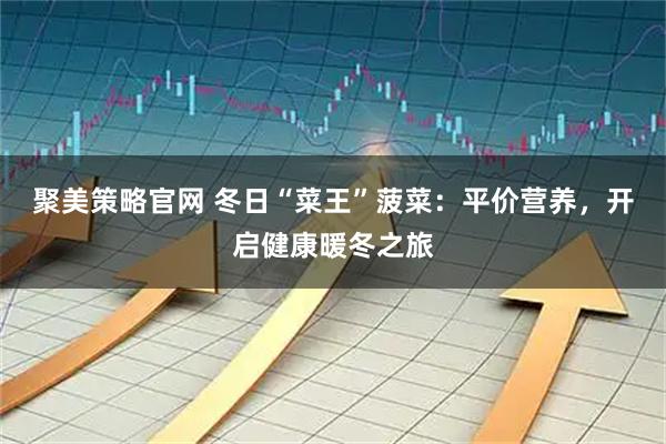 聚美策略官网 冬日“菜王”菠菜：平价营养，开启健康暖冬之旅