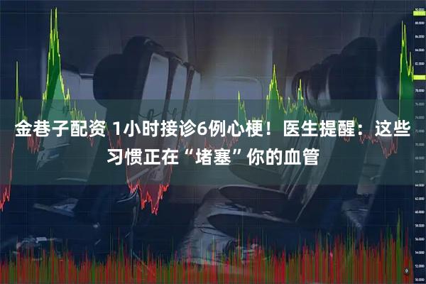 金巷子配资 1小时接诊6例心梗！医生提醒：这些习惯正在“堵塞”你的血管