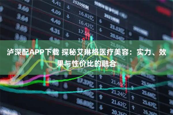泸深配APP下载 探秘艾琳格医疗美容：实力、效果与性价比的融合