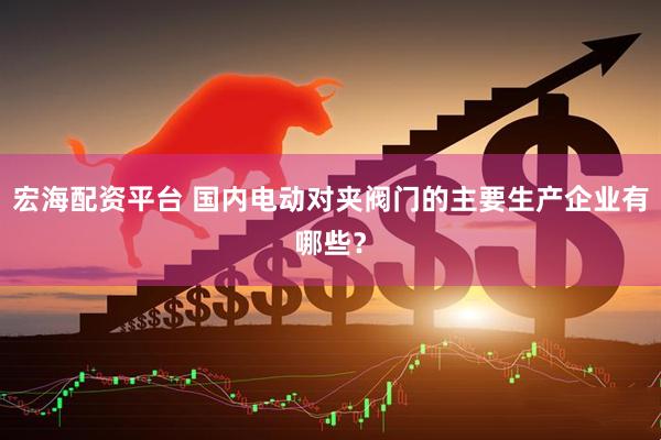 宏海配资平台 国内电动对夹阀门的主要生产企业有哪些？