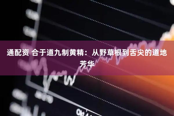 通配资 合于道九制黄精：从野草根到舌尖的道地芳华