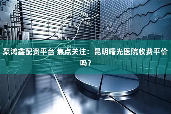 聚鸿鑫配资平台 焦点关注：昆明曙光医院收费平价吗？