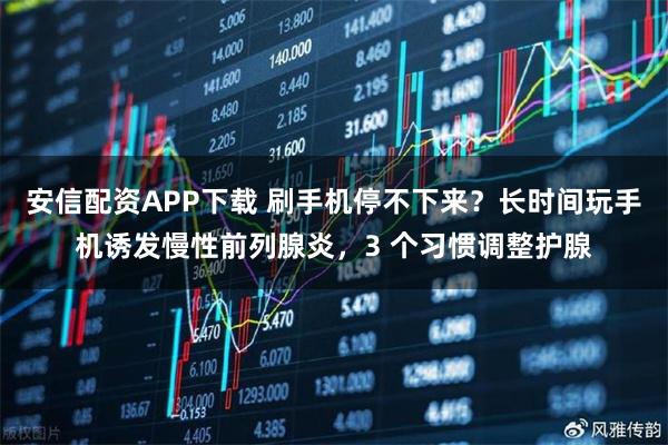 安信配资APP下载 刷手机停不下来？长时间玩手机诱发慢性前列腺炎，3 个习惯调整护腺