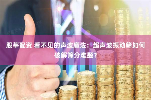 股莘配资 看不见的声波魔法：超声波振动筛如何破解筛分难题？