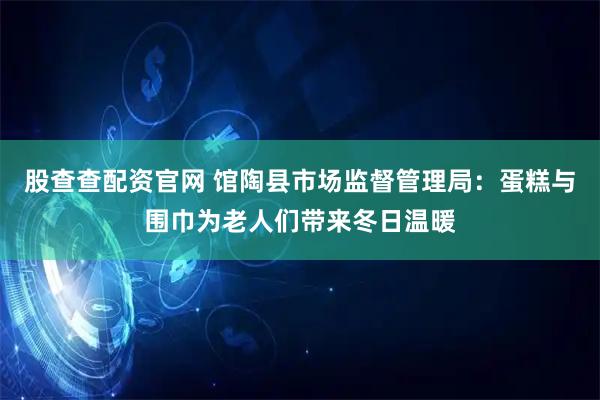 股查查配资官网 馆陶县市场监督管理局：蛋糕与围巾为老人们带来冬日温暖