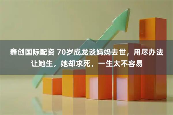 鑫创国际配资 70岁成龙谈妈妈去世，用尽办法让她生，她却求死，一生太不容易