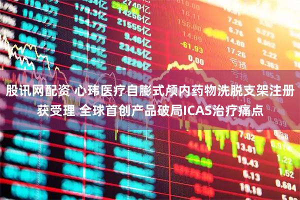 股讯网配资 心玮医疗自膨式颅内药物洗脱支架注册获受理 全球首创产品破局ICAS治疗痛点
