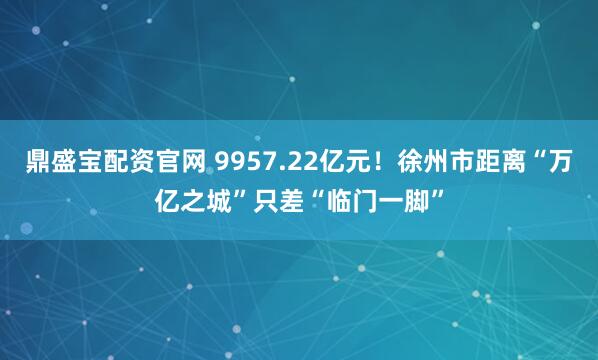 鼎盛宝配资官网 9957.22亿元！徐州市距离“万亿之城”只差“临门一脚”