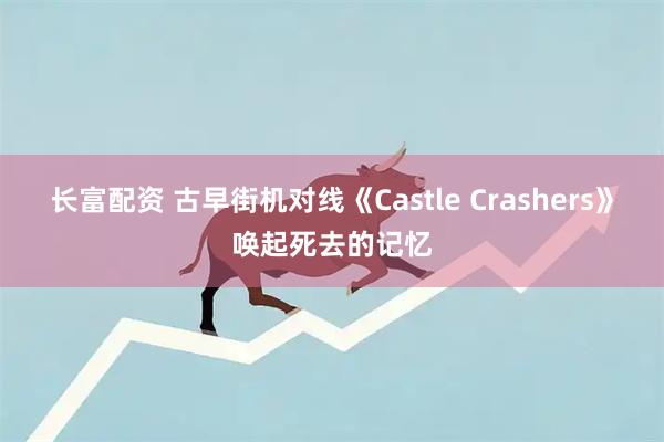 长富配资 古早街机对线《Castle Crashers》唤起死去的记忆