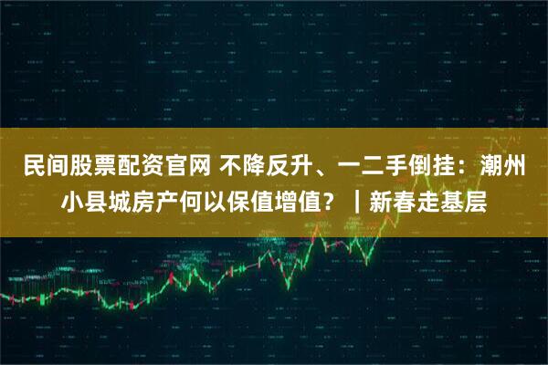 民间股票配资官网 不降反升、一二手倒挂：潮州小县城房产何以保值增值？｜新春走基层