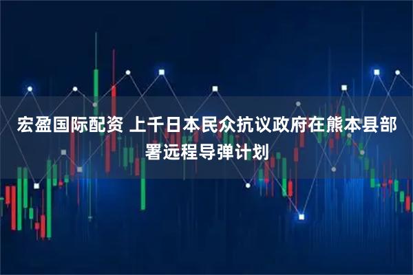 宏盈国际配资 上千日本民众抗议政府在熊本县部署远程导弹计划