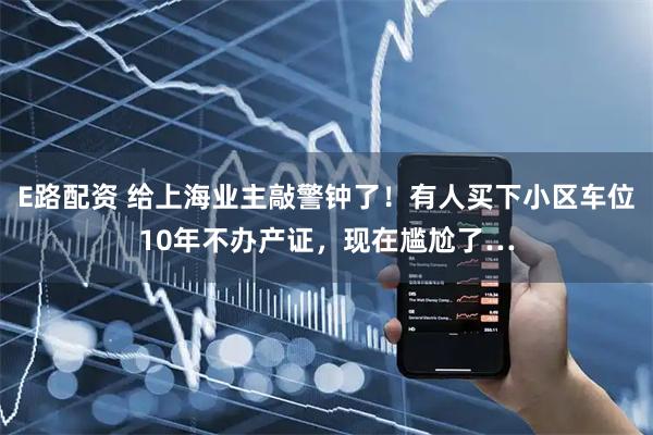 E路配资 给上海业主敲警钟了！有人买下小区车位10年不办产证，现在尴尬了…