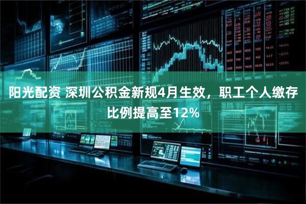 阳光配资 深圳公积金新规4月生效，职工个人缴存比例提高至12%