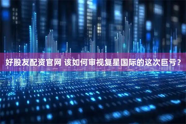 好股友配资官网 该如何审视复星国际的这次巨亏？