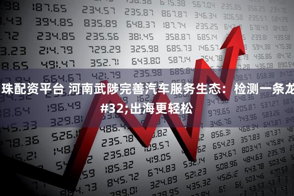 明珠配资平台 河南武陟完善汽车服务生态：检测一条龙 出海更轻松