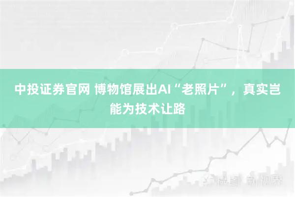 中投证券官网 博物馆展出AI“老照片”，真实岂能为技术让路