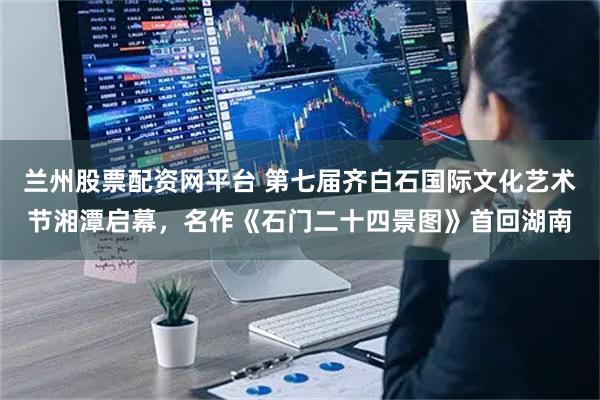 兰州股票配资网平台 第七届齐白石国际文化艺术节湘潭启幕，名作《石门二十四景图》首回湖南