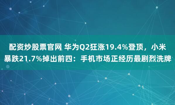 配资炒股票官网 华为Q2狂涨19.4%登顶，小米暴跌21.7%掉出前四：手机市场正经历最剧烈洗牌