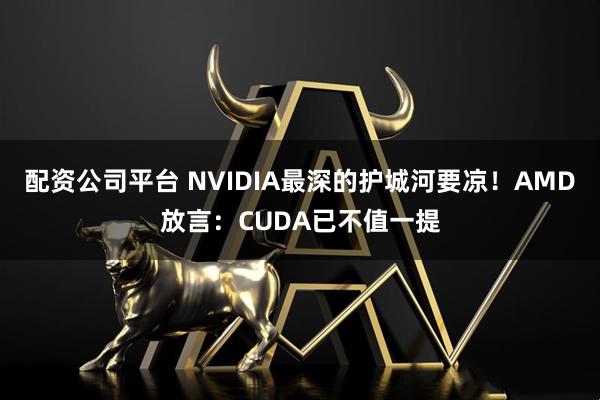 配资公司平台 NVIDIA最深的护城河要凉！AMD放言：CUDA已不值一提