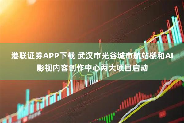 港联证券APP下载 武汉市光谷城市航站楼和AI影视内容创作中心两大项目启动