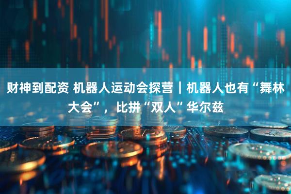 财神到配资 机器人运动会探营｜机器人也有“舞林大会”，比拼“双人”华尔兹